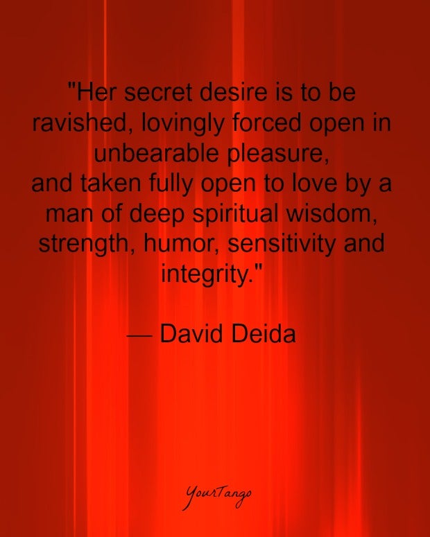 &amp;quot;Her secret desire is to be ravished, lovingly forced open in unbearable pleasure, and taken fully open to love by a man of deep spiritual wisdom, strength, humor, sensitivity and integrity.&amp;quot; — David Deida