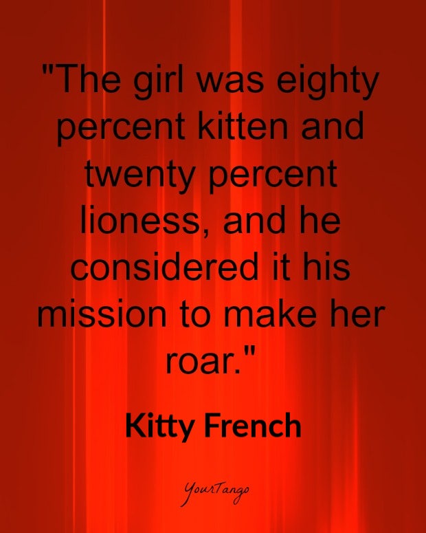 bdsm quotes: The girl was eighty percent kitten and twenty percent lioness, and he considered it his mission to make her roar. Kitty French