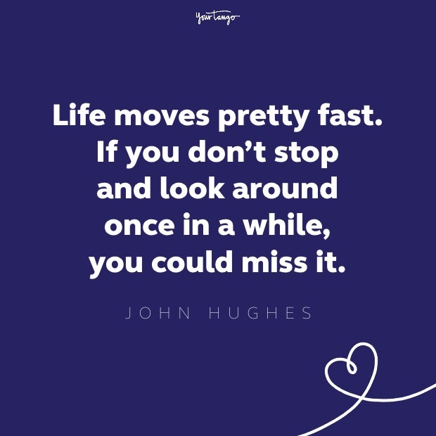 life moves pretty fast. if you don&#039;t stop and look around once in a while, you could miss it