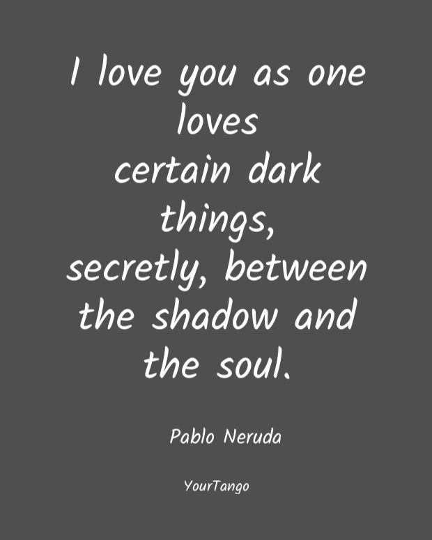 I love you as one loves certain dark things, secretly, between the shadow and the soul. Pablo Neruda
