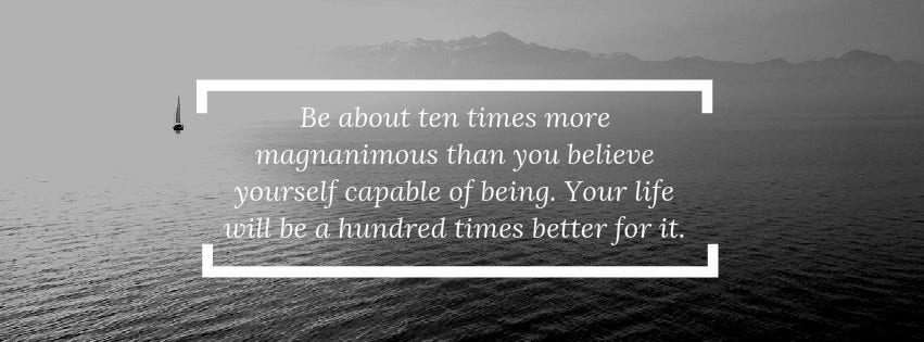 Inspirational Quote: Be about 10 times more magnanimous than you believe yourself capable of being. Your life will be a hundred times better for it.