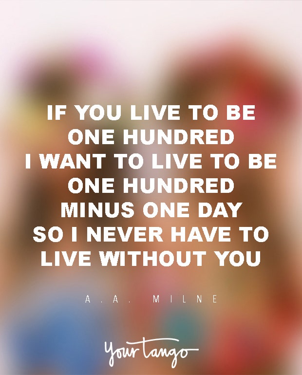 If you live to be a hundred, I want to live to be a hundred minus one day so I never have to live without you.