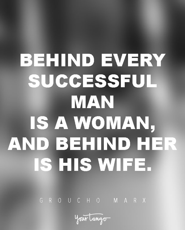 Behind every successful man is a woman, and behind her is his wife. Groucho Marx