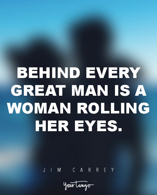 Behind every great man is a woman rolling her eyes.Jim Carrey