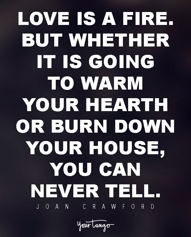 Love is a fire. But whether it is going to warm your hearth or burn down your house, you can never tell. Joan Crawford