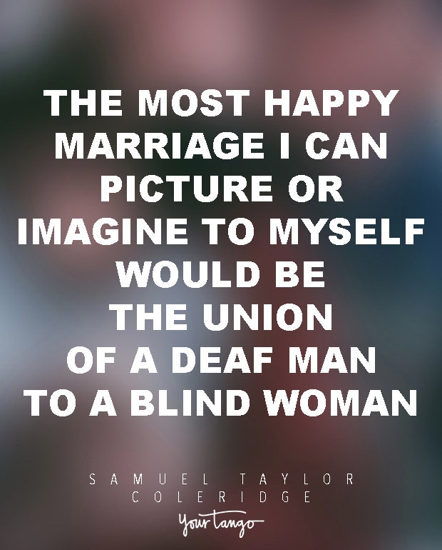 The most happy marriage I can picture or imagine to myself would be the union of a deaf man to a blind woman. Samuel Taylor Coleridge
