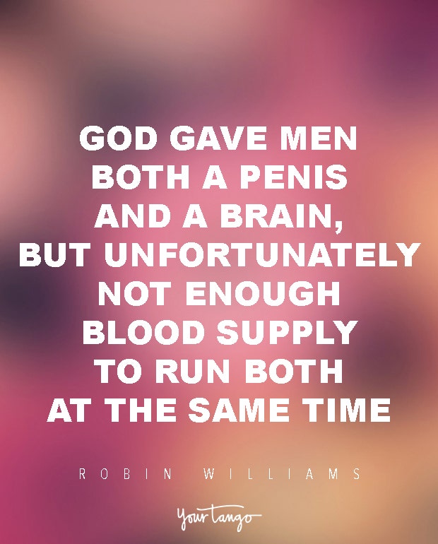 God gave men both a penis and a brain, but unfortunately not enough blood supply to run both at the same time. Robin Williams