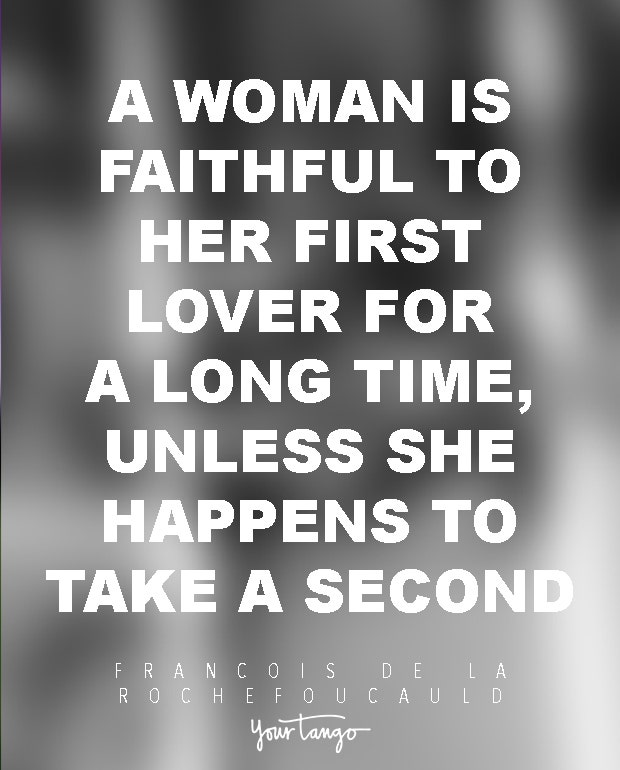 A woman is faithful to her first lover for a long time, unless she happens to take a second. Francois de La Rochefoucauld