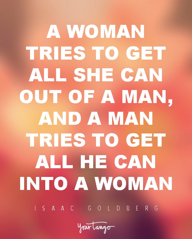 A woman tries to get all she can out of a man, and a man tries to get all he can into a woman. Isaac Goldberg