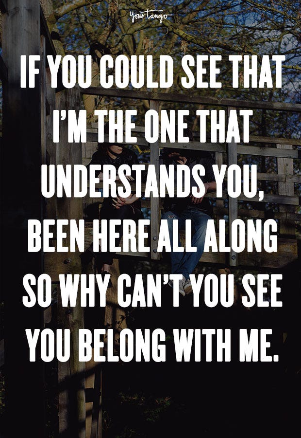 If you could see that I’m the one that understands you, been here all along so why can’t you see you belong with me. Taylor Swift