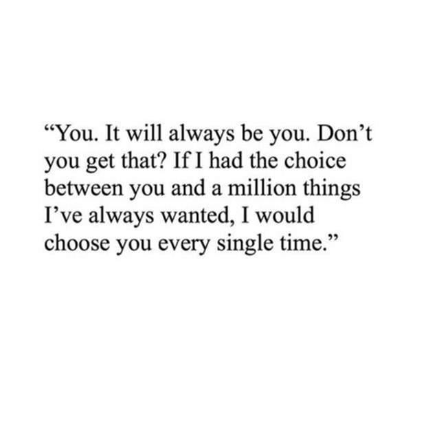 You. It will always be you. Don&#039;t you get that? If I had the choice between you and a million things I&#039;ve always wanted, I would choose you every single time.