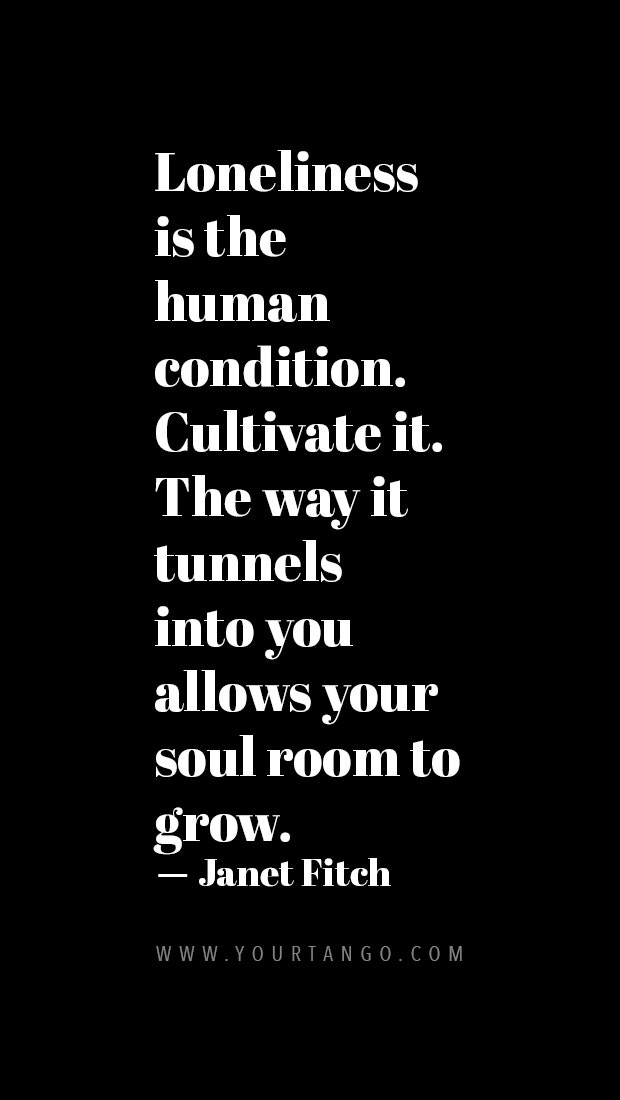 Loneliness is the human condition. Cultivate it. The way it tunnels into you allows your soul room to grow.