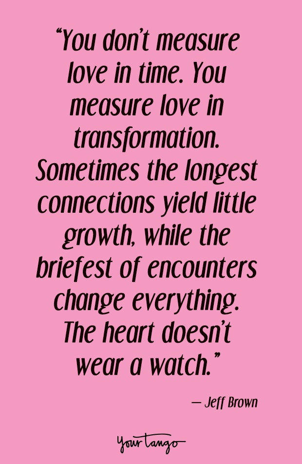 You don’t measure love in time. You measure love in transformation. Sometimes the longest connections yield little growth, while the briefest of encounters change everything. The heart doesn’t wear a watch. Jeff Brown