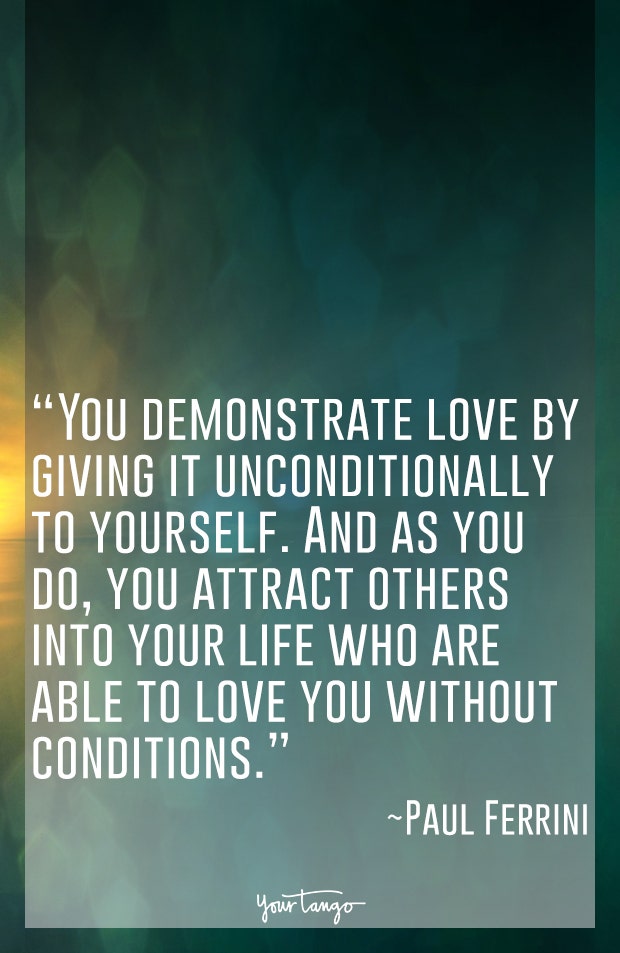 You demonstrate love by giving it unconditionally to yourself. And as you do, you attract others into your life who are able to love you without conditions. Paul Ferrini