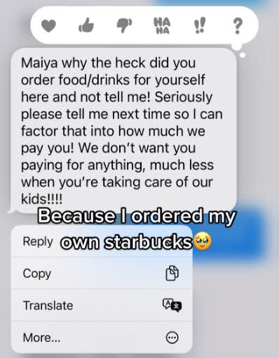 A screenshot of a text reading: &amp;quot;Maiya why the heck did you order food/drinks for yourself here and not tell me! Seriously please tell me next time so I can factor that into how much we pay you! We don&#039;t want you paying for anything, much less when you&#039;re taking care of our kids!!!!&amp;quot; Maiya has posted the message with the caption: &amp;quot;Because I ordered my own Starbucks&amp;quot; with a teary smiling emoji.