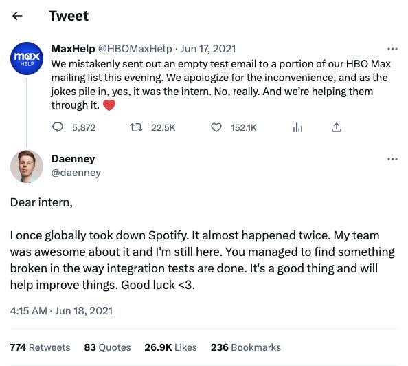 A screenshot of a Tweet in reply to &amp;quot;MaxHelp @HBOMaxHelp&amp;quot;. HBO&#039;s tweet reads: &amp;quot;We mistakenly sent out an empty test email to a portion of our HBO Max mailing list this evening. We apologize for the inconvenience, and as the jokes pile in, yes, it was the intern. No, really. And we&#039;re helping them through it.&amp;quot; The reply comes from Twitter user &amp;quot;Daenney&amp;quot;, and reads: &amp;quot;Dear intern, I once globally took down Spotify. It almost happened twice. My team was awesome about it and I&#039;m still here. You managed to find something broken in the way integration tests are done. It&#039;s a good thing and will help improve things. Good luck &amp;lt;3.&amp;quot;