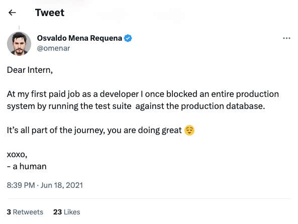 A screenshot of a Tweet from &amp;quot;Osvaldo Mena Requena @omenar&amp;quot;, that reads: &amp;quot;Dear Intern, at my first paid job as a developer I once blocked an entire production system by running the test suite against the production database. It&#039;s all part of the journey, you are doing great [relieved smile emoji]. xoxo, a human.&amp;quot;