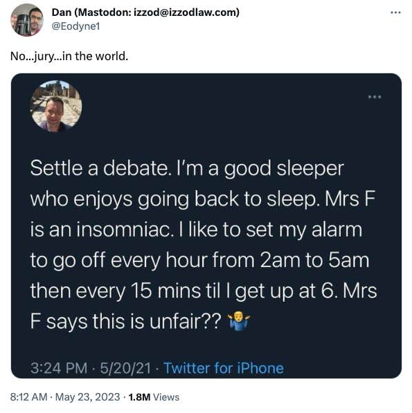 A screenshot of a Tweet with a censored username, reposted by Twitter user &amp;quot;Dan (Mastodon:izzod@izzodlaw.com) @Eodyne1&amp;quot;. The reposted Tweet reads: &amp;quot;Settle a debate. I&#039;m a good sleeper who enjoys going back to sleep. Mrs F is an insomniac. I like to set my alarm to go off every hour from 2am to 5am then every 15 mins til I get up at 6. Mrs F says this is unfair??&amp;quot; with an emoji of a man shrugging. Dan captioned the Tweet with: &amp;quot;No...jury...in the world.&amp;quot;
