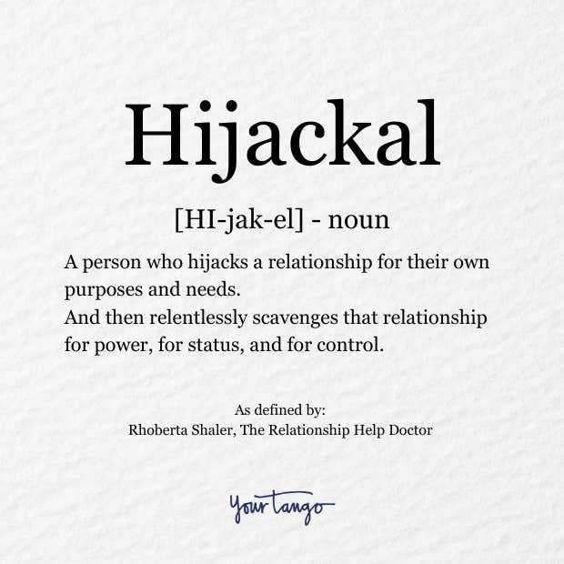 Hijackal definition: a person who hijacks a relationship for their own purposes and needs. And then relentlessly scavenges that relationship for power, for status, and for control.