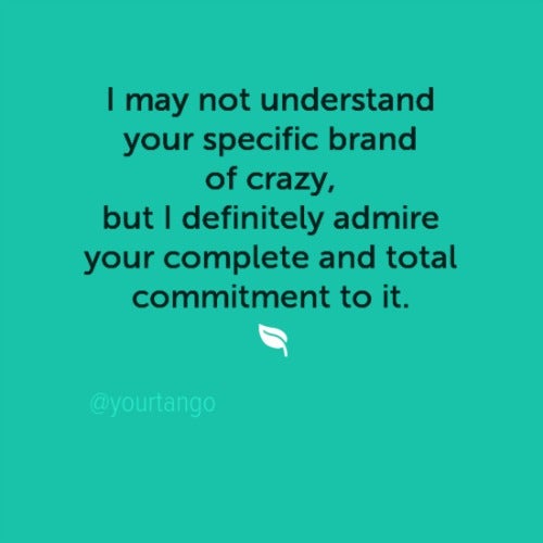 I may not understand your specific brand of crazy, but I definitely admire your complete and total commitment to it.