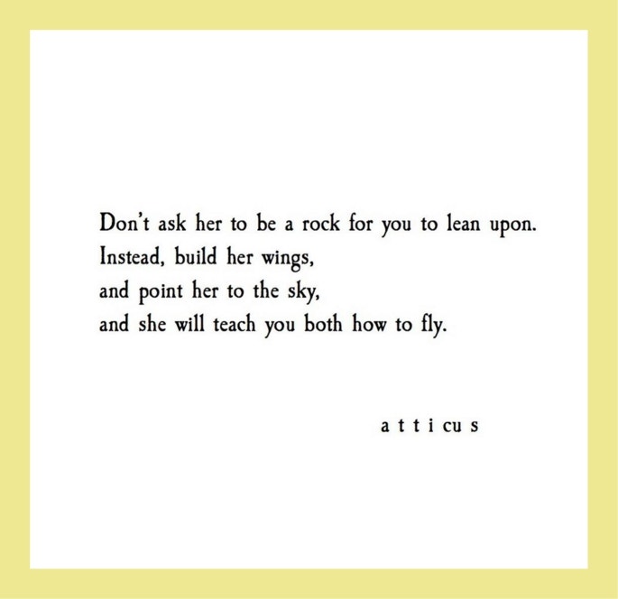 Quotes from Atticus love poetry: Don’t ask her to be a rock for you to lean upon. Instead, build her wings, and point her to the sky, and she will teach you both how to fly.