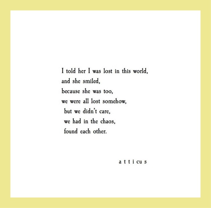 Quotes from Atticus love poetry: I told her I was lost in this world, and she smiled, because she was too, we were all lost somehow, but we didn’t care, we had in the chaos found each other.