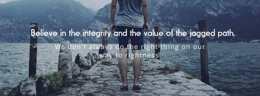 1. Believe in the integrity and the value of the jagged path. We don’t always do the right thing on our way to rightness