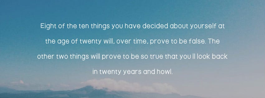 Inspirational Quote: Eight of the 10 things you have decided about yourself at the age of 20 will, over time, prove to be false. The other two things will prove to be so true that you’ll look back in 20 years and howl.