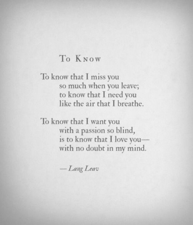 To know that I miss you so much when you leave; to know that I need you like the air that I breathe. To know that I want you with a passion so blind, is to know that I love you — with no doubt it my mind.