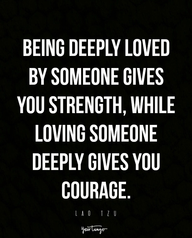 Being deeply loved by someone gives you strength, while loving someone deeply gives you courage.