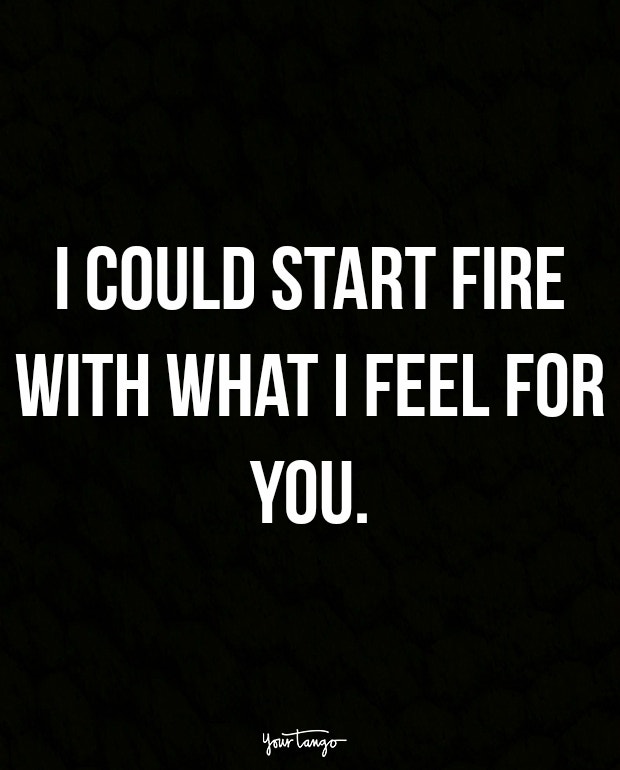 I could start fire with what I feel for you.