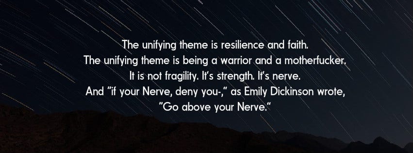 Inspirational Quote: The unifying theme is resilience and faith. The unifying theme is being a warrior and a motherfucker. It is not fragility. It’s strength. It’s nerve. And "if your Nerve, deny you-," as Emily Dickinson wrote, 'Go above your Nerve.'