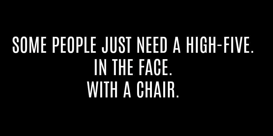 "Some people just need a high-five. In the face. With a chair."
