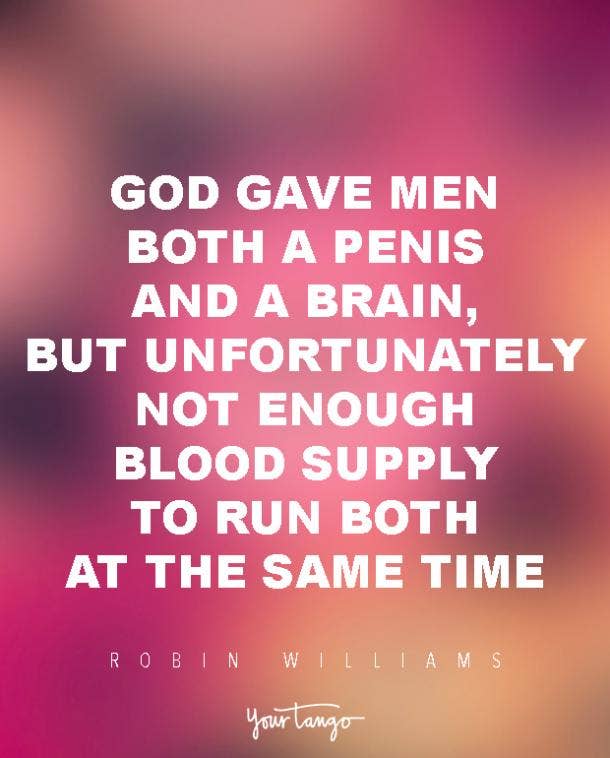 God gave men both a penis and a brain, but unfortunately not enough blood supply to run both at the same time. Robin Williams