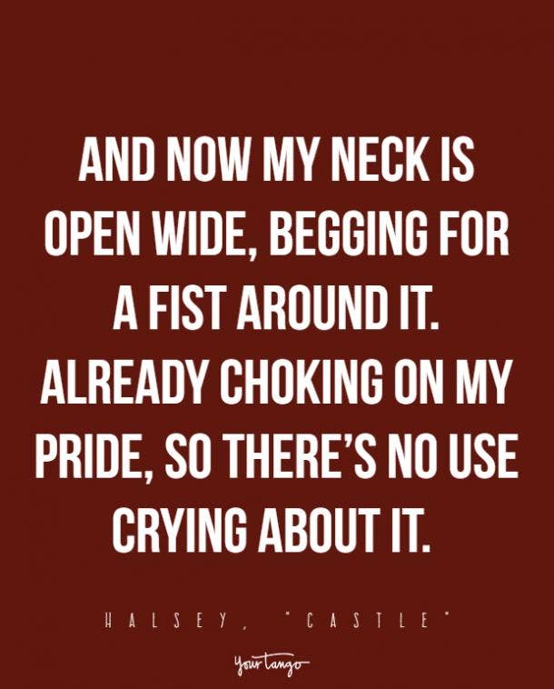 And now my neck is open wide, begging for a fist around it. Already choking on my pride, so there’s no use crying about it. 