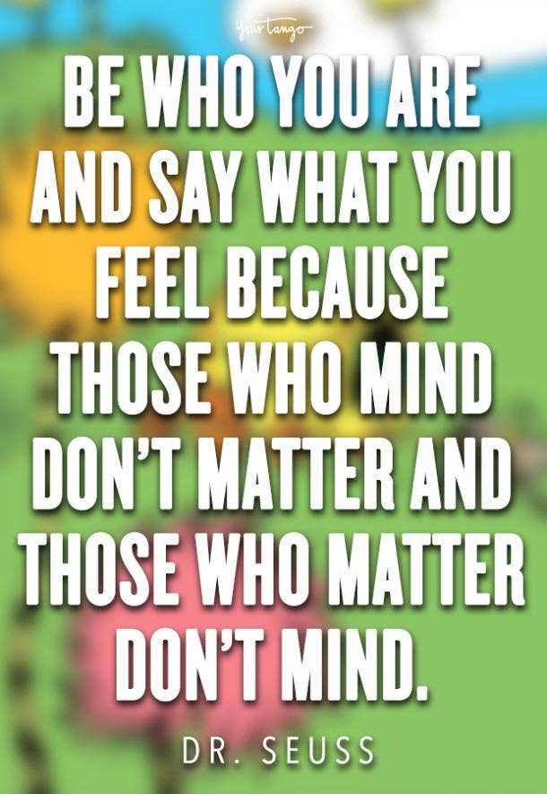 Be who you are and say what you feel, because those who mind don’t matter and those who matter don’t mind.
