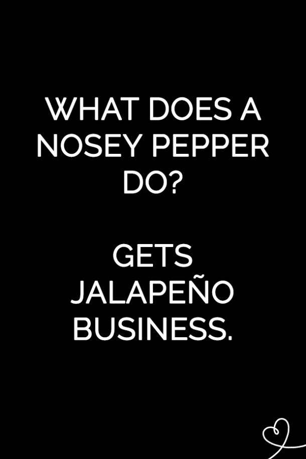 What does a nosey pepper do? Gets jalapeño business.