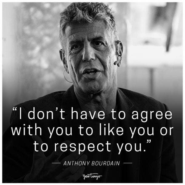 "I don't have to agree with you to like you or to respect you." -Anthony Bourdain
