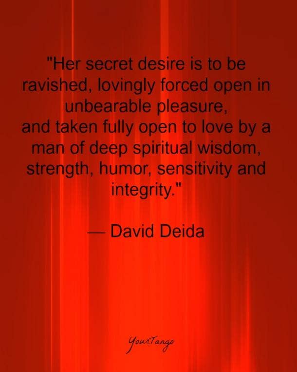 "Her secret desire is to be ravished, lovingly forced open in unbearable pleasure, and taken fully open to love by a man of deep spiritual wisdom, strength, humor, sensitivity and integrity." — David Deida