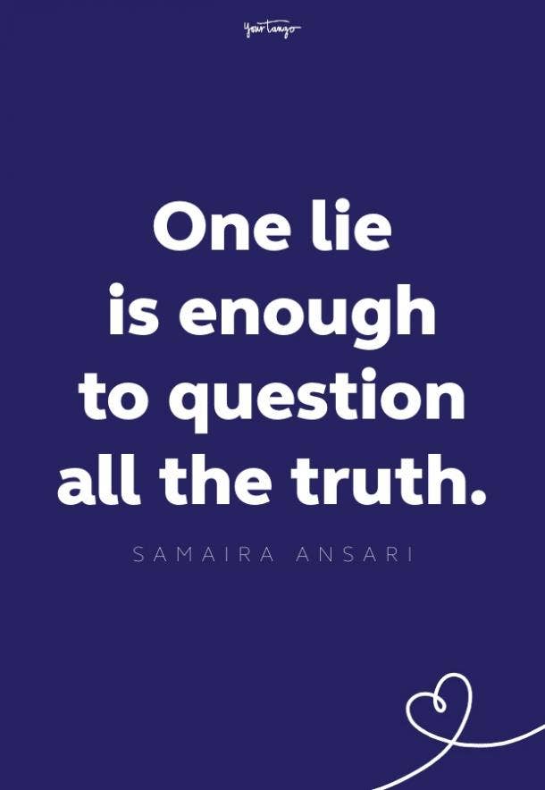 Never lie to the person you love. it's not worth it and they don't