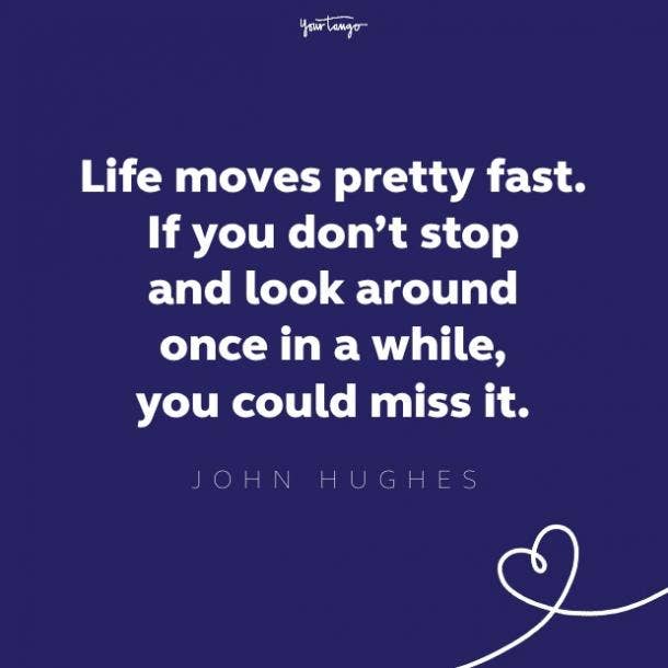 life moves pretty fast. if you don't stop and look around once in a while, you could miss it