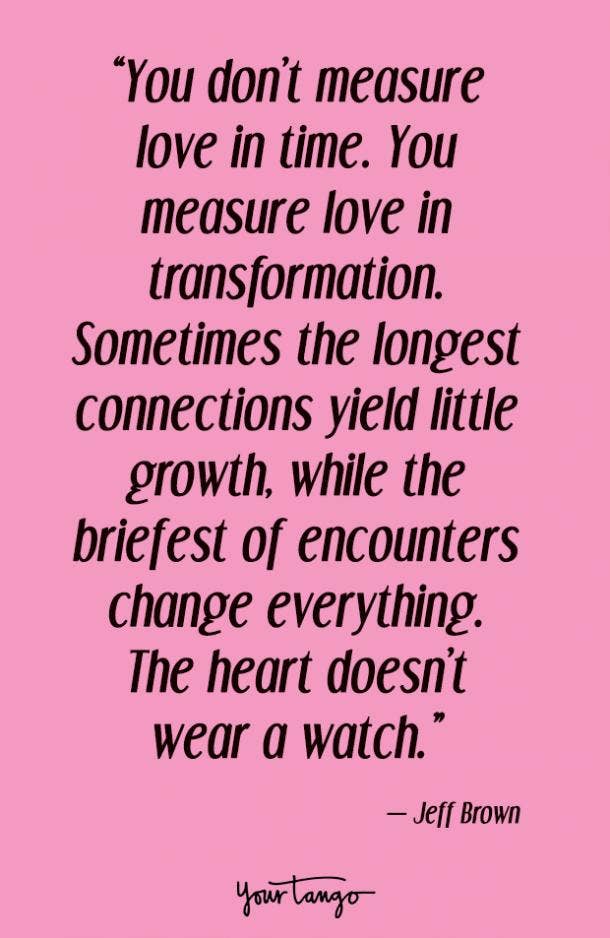 You don’t measure love in time. You measure love in transformation. Sometimes the longest connections yield little growth, while the briefest of encounters change everything. The heart doesn’t wear a watch. Jeff Brown