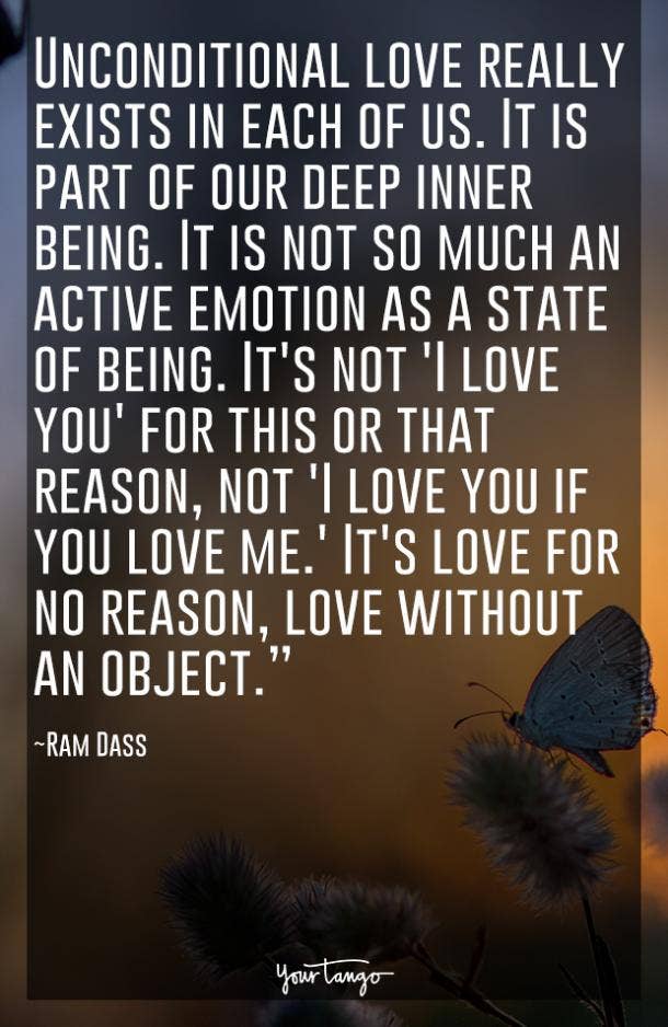 Unconditional love really exists in each of us. It is part of our deep inner being. It is not so much an active emotion as a state of being. It's not 'I love you' for this or that reason, not 'I love you if you love me.' It's love for no reason, love without an object. Ram Dass