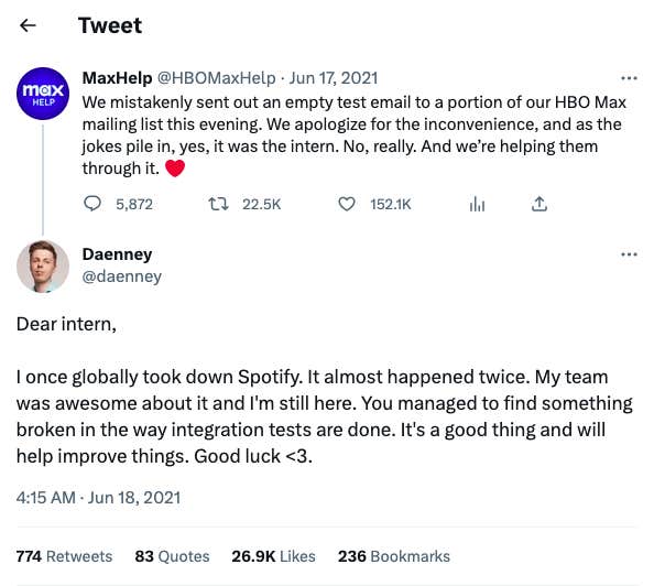 "Dear intern, I once globally took down Spotify. It almost happened twice. My team was awesome about it and I'm still here. You managed to find something broken in the way integration tests are done. It's a good thing and will help improve things. Good luck <3."