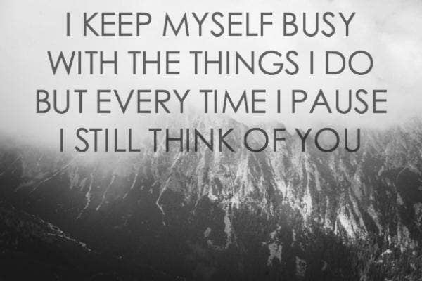 I keep myself busy with the things that I do, but every time I pause I still think of you. – (Unknown)