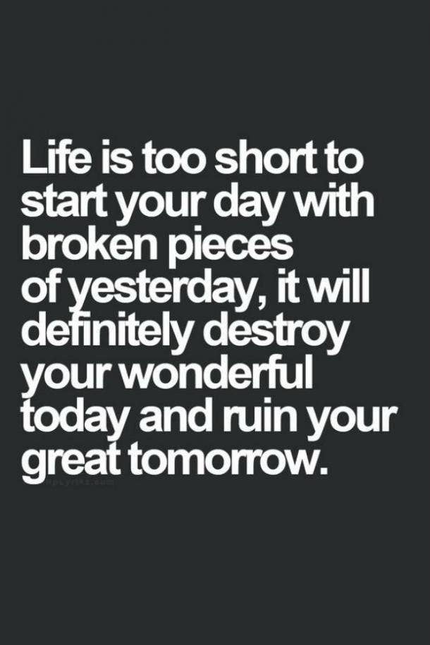  Life is too short to start your day with broken pieces of yesterday, it will definitely destroy your wonderful today and ruin your great tomorrow.