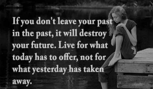  If you don't leave your past in the past, it will destroy your future. Live for what today has to offer, not for what yesterday has taken away.