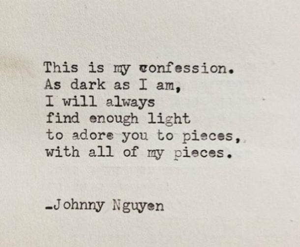 This is my confession. As dark as I am, I will always find enough light to adore you to pieces, with all my pieces.