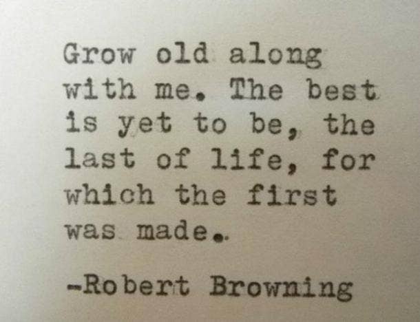 Grow old along with me. The best is yet to be, the last of life, for which the first was made.