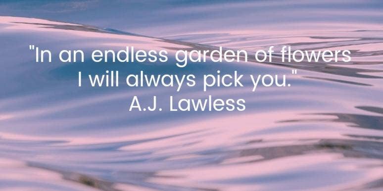  In an endless garden of flowers I will always pick you. A.J. Lawless